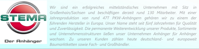 Stema - der Anhänger. Wir sind ein erfolgreiches mittelständisches Unternehmen mit Sitz in
Großenhain/Sachsen und beschäftigen derzeit rund 130 Mitarbeiter. Mit einer
Jahresproduktion von rund 47T PKW-Anhängern gehören wir zu einem der
führenden Hersteller in Europa. Unser Name steht seit fünf Jahrzehnten für Qualität
und Zuverlässigkeit. Die permanente Weiterentwicklung unserer Produkte, Sortimente
und Unternehmensstrukturen ließen unser Unternehmen Anhänger für Anhänger
wachsen. Zu unseren Kunden zählen heute deutschland- und europaweit
Baumarktketten sowie Fach- und Großhändler.